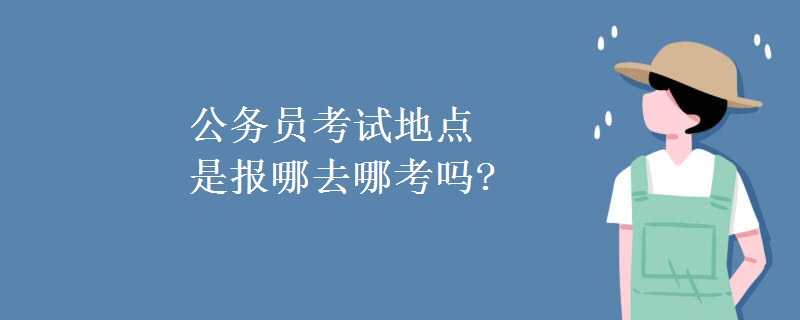 公务员考试地点是报哪去哪考吗?[多图]